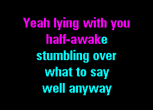Yeah lying with you
haIf-awake

stumbling over
what to say
well anyway