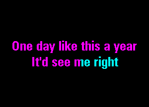 One day like this a year

It'd see me right