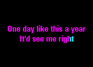 One day like this a year

It'd see me right