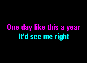 One day like this a year

It'd see me right