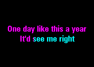 One day like this a year

It'd see me right