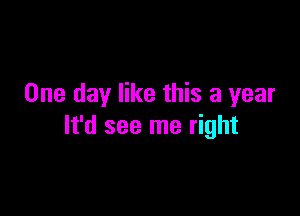 One day like this a year

It'd see me right