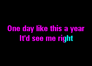 One day like this a year

It'd see me right