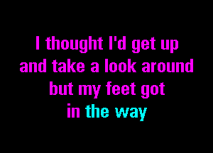 I thought I'd get up
and take a look around

but my feet got
in the way