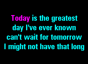 Today is the greatest
day I've ever known
can't wait for tomorrow
I might not have that long