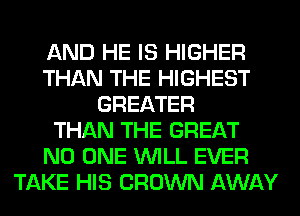 AND HE IS HIGHER
THAN THE HIGHEST
GREATER
THAN THE GREAT
NO ONE WILL EVER
TAKE HIS CROWN AWAY