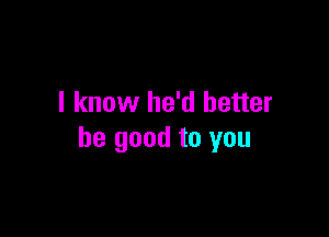 I know he'd better

be good to you