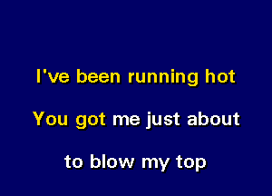I've been running hot

You got me just about

to blow my top
