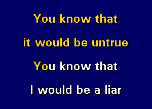 You know that
it would be untrue

You know that

I would be a liar