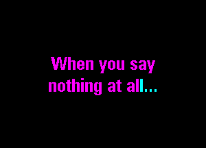 When you say

nothing at all...