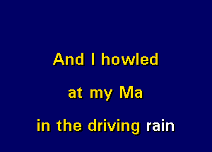 And I howled

at my Ma

in the driving rain