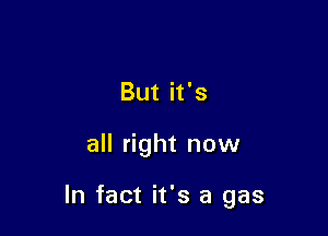 But it's

all right now

In fact it's a gas