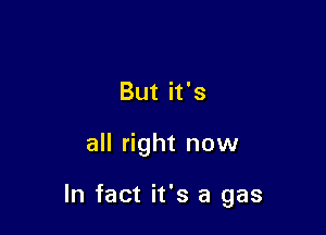 But it's

all right now

In fact it's a gas