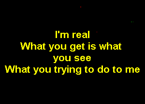 I'm real '
What you get is what

you see
What you trying to do to me