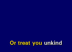 Or treat you unkind