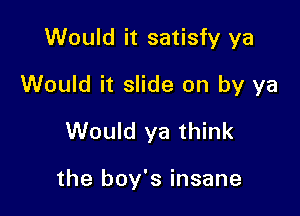 Would it satisfy ya

Would it slide on by ya

Would ya think

the boy's insane