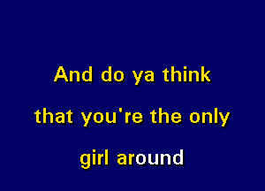 And do ya think

that you're the only

girl around