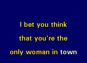 I bet you think

that you're the

only woman in town