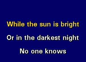 While the sun is bright

Or in the darkest night

No one knows
