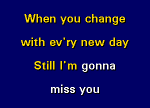 When you change

with ev'ry new day

Still I'm gonna

miss you