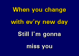 When you change

with ev'ry new day

Still I'm gonna

miss you