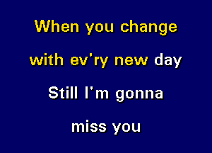 When you change

with ev'ry new day

Still I'm gonna

miss you