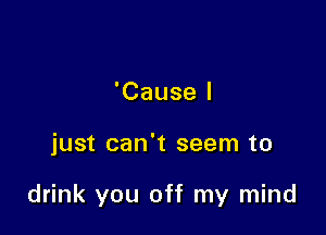 'Cause I

just can't seem to

drink you off my mind