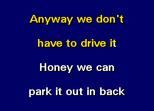 Anyway we don't

have to drive it
Honey we can

park it out in back