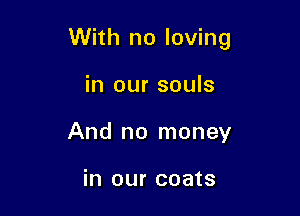 With no loving

in our souls
And no money

in our coats