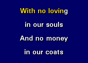 With no loving

in our souls
And no money

in our coats