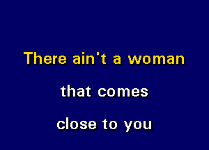 There ain't a woman

that comes

close to you