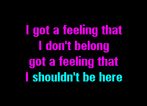 I got a feeling that
I don't belong

got a feeling that
I shouldn't be here