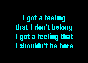 I got a feeling
that I don't belong

I got a feeling that
I shouldn't be here