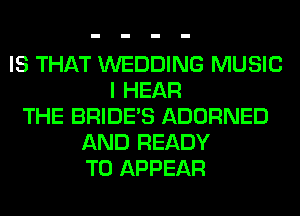 IS THAT WEDDING MUSIC
I HEAR
THE BRIDE'S ADORNED
AND READY
TO APPEAR