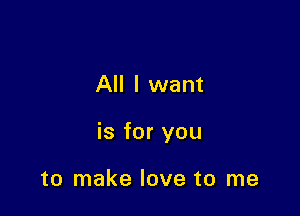 All I want

is for you

to make love to me