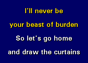 I'll never be

your beast of burden

So let's go home

and draw the curtains