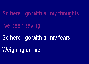 So here I go with all my fears

Weighing on me