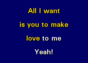 All I want

is you to make

love to me

Yeah!