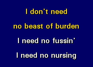 I don't need
no beast of burden

I need no fussin'

I need no nursing