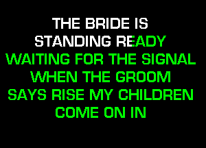 THE BRIDE IS
STANDING READY
WAITING FOR THE SIGNAL
WHEN THE GROOM
SAYS RISE MY CHILDREN
COME ON IN