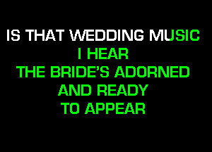 IS THAT WEDDING MUSIC
I HEAR
THE BRIDE'S ADORNED
AND READY
TO APPEAR