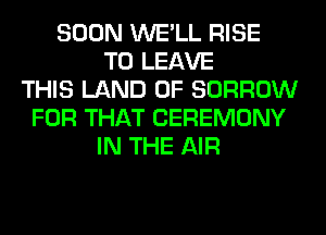 SOON WE'LL RISE
TO LEAVE
THIS LAND OF BORROW
FOR THAT CEREMONY
IN THE AIR