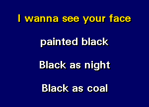 I wanna see your face

painted black

Black as night

Black as coal