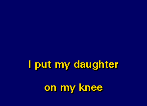 I put my daughter

on my knee