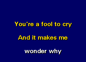 You're a fool to cry

And it makes me

wonder why