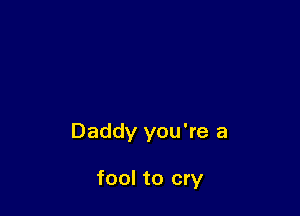 Daddy you're a

fool to cry