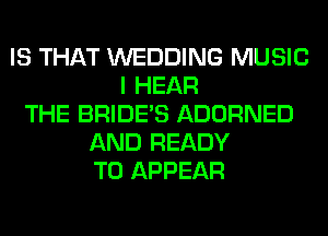 IS THAT WEDDING MUSIC
I HEAR
THE BRIDE'S ADORNED
AND READY
TO APPEAR