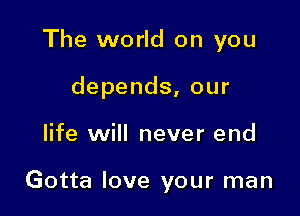 The world on you
depends, our

life will never end

Gotta love your man