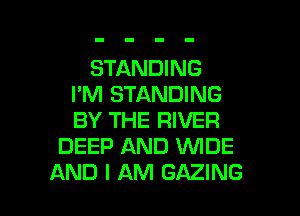 STANDING
I'M STANDING
BY THE RIVER

DEEP AND WDE

AND I AM GAZING l