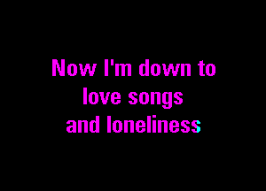 Now I'm down to

love songs
andloneHness